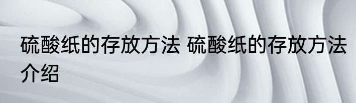 硫酸纸的存放方法 硫酸纸的存放方法介绍