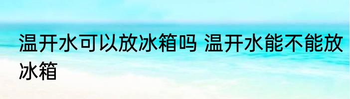 温开水可以放冰箱吗 温开水能不能放冰箱