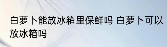 白萝卜能放冰箱里保鲜吗 白萝卜可以放冰箱吗