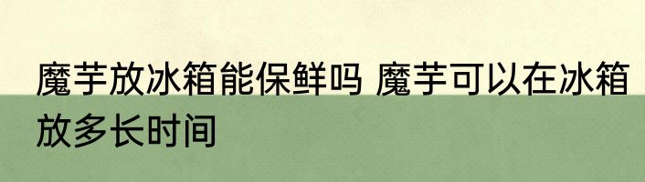 魔芋放冰箱能保鲜吗 魔芋可以在冰箱放多长时间