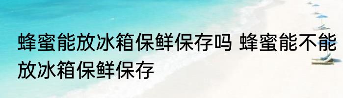 蜂蜜能放冰箱保鲜保存吗 蜂蜜能不能放冰箱保鲜保存