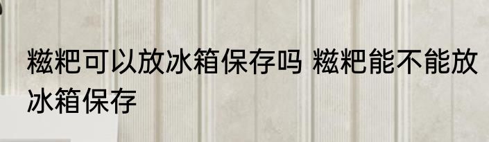 糍粑可以放冰箱保存吗 糍粑能不能放冰箱保存
