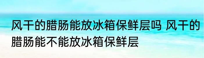 风干的腊肠能放冰箱保鲜层吗 风干的腊肠能不能放冰箱保鲜层