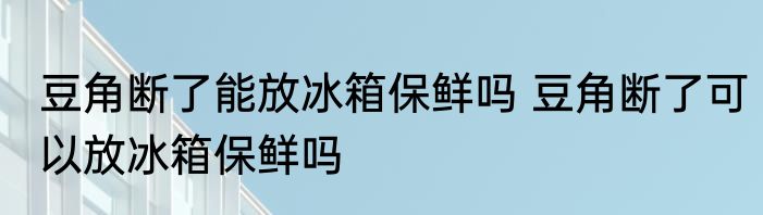 豆角断了能放冰箱保鲜吗 豆角断了可以放冰箱保鲜吗