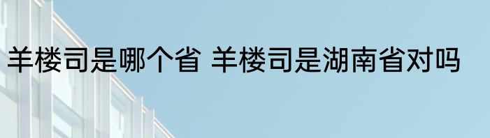羊楼司是哪个省 羊楼司是湖南省对吗