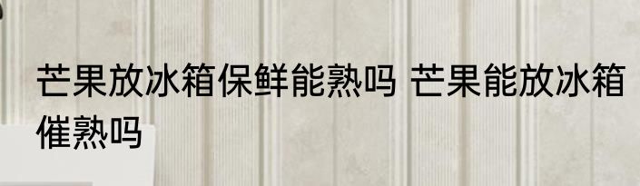芒果放冰箱保鲜能熟吗 芒果能放冰箱催熟吗