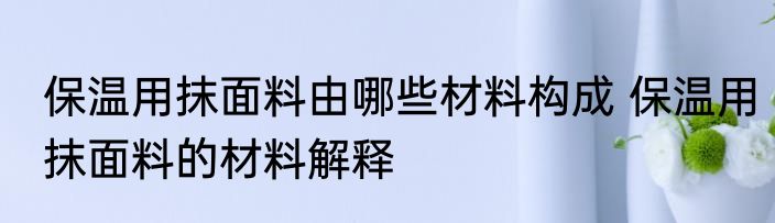 保温用抹面料由哪些材料构成 保温用抹面料的材料解释