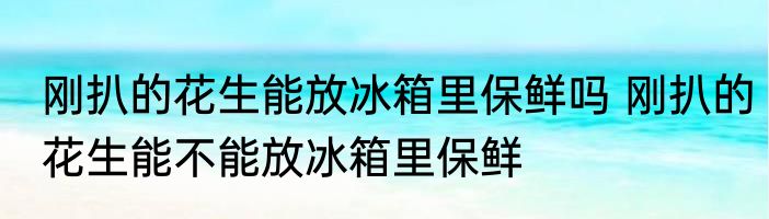 刚扒的花生能放冰箱里保鲜吗 刚扒的花生能不能放冰箱里保鲜