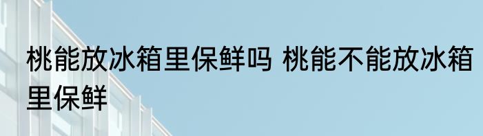 桃能放冰箱里保鲜吗 桃能不能放冰箱里保鲜