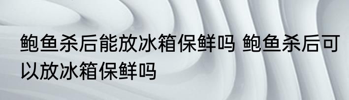 鲍鱼杀后能放冰箱保鲜吗 鲍鱼杀后可以放冰箱保鲜吗