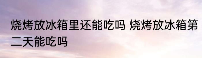 烧烤放冰箱里还能吃吗 烧烤放冰箱第二天能吃吗
