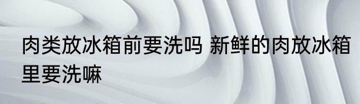 肉类放冰箱前要洗吗 新鲜的肉放冰箱里要洗嘛