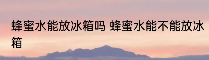蜂蜜水能放冰箱吗 蜂蜜水能不能放冰箱
