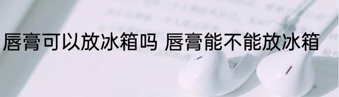 唇膏可以放冰箱吗 唇膏能不能放冰箱