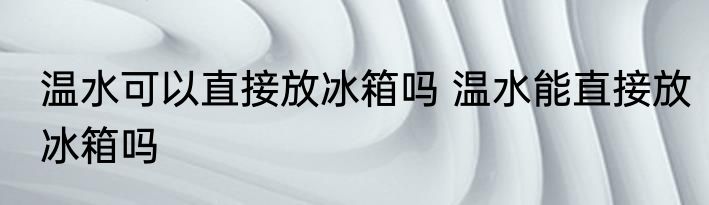 温水可以直接放冰箱吗 温水能直接放冰箱吗
