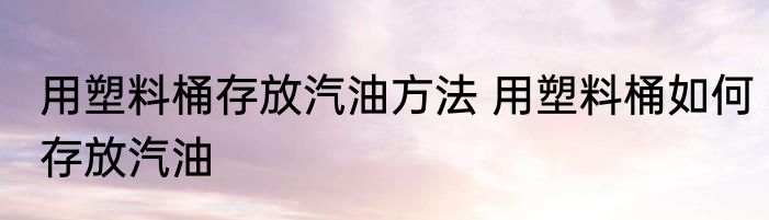 用塑料桶存放汽油方法 用塑料桶如何存放汽油