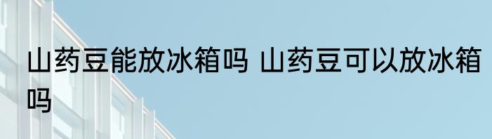 山药豆能放冰箱吗 山药豆可以放冰箱吗