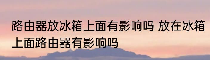路由器放冰箱上面有影响吗 放在冰箱上面路由器有影响吗