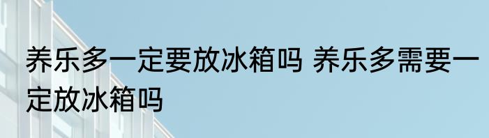 养乐多一定要放冰箱吗 养乐多需要一定放冰箱吗