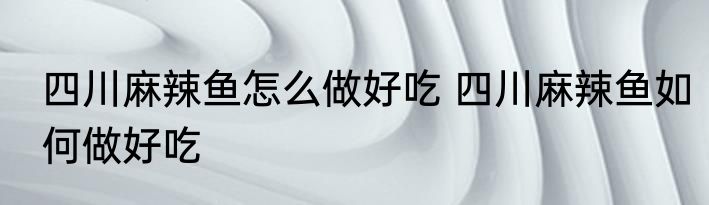 四川麻辣鱼怎么做好吃 四川麻辣鱼如何做好吃