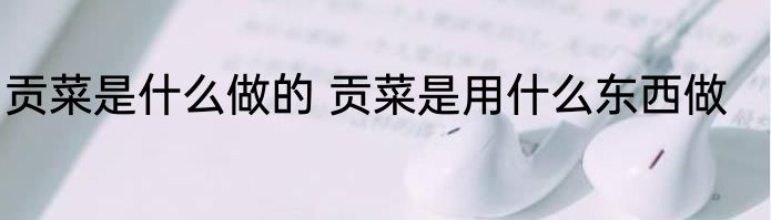 贡菜是什么做的 贡菜是用什么东西做