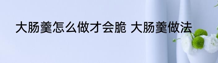 大肠羹怎么做才会脆 大肠羹做法