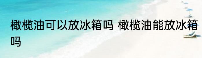 橄榄油可以放冰箱吗 橄榄油能放冰箱吗