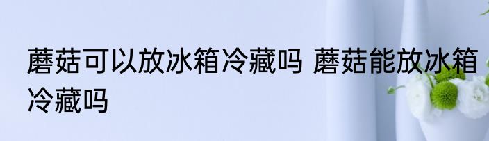 蘑菇可以放冰箱冷藏吗 蘑菇能放冰箱冷藏吗