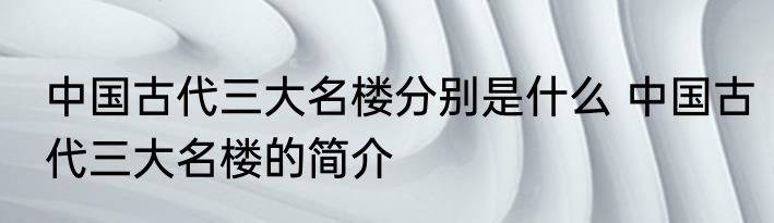 中国古代三大名楼分别是什么 中国古代三大名楼的简介