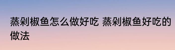 蒸剁椒鱼怎么做好吃 蒸剁椒鱼好吃的做法