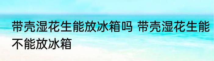 带壳湿花生能放冰箱吗 带壳湿花生能不能放冰箱