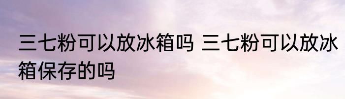 三七粉可以放冰箱吗 三七粉可以放冰箱保存的吗