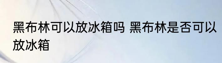 黑布林可以放冰箱吗 黑布林是否可以放冰箱