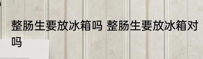 整肠生要放冰箱吗 整肠生要放冰箱对吗