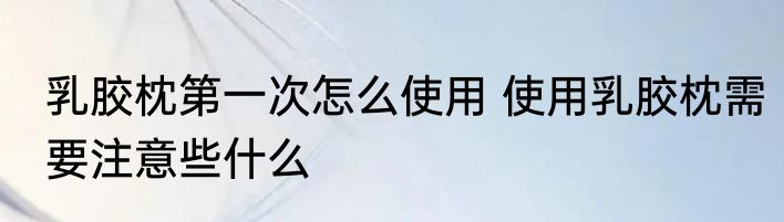 乳胶枕第一次怎么使用 使用乳胶枕需要注意些什么