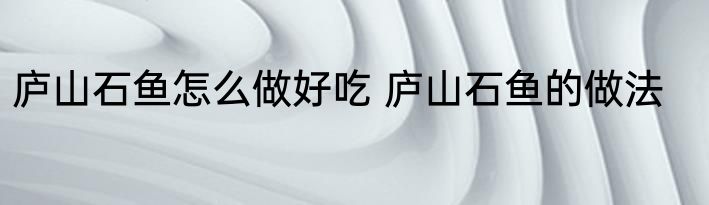 庐山石鱼怎么做好吃 庐山石鱼的做法