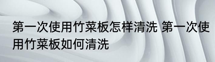 第一次使用竹菜板怎样清洗 第一次使用竹菜板如何清洗