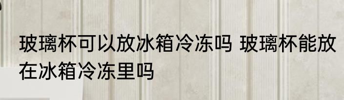玻璃杯可以放冰箱冷冻吗 玻璃杯能放在冰箱冷冻里吗