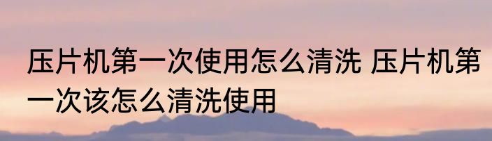 压片机第一次使用怎么清洗 压片机第一次该怎么清洗使用