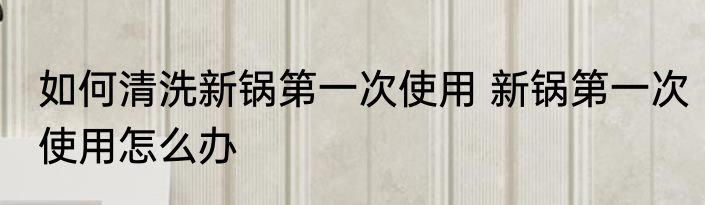 如何清洗新锅第一次使用 新锅第一次使用怎么办