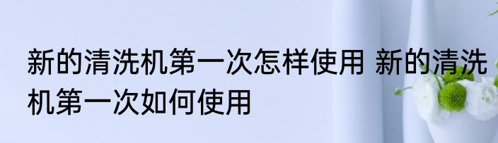 新的清洗机第一次怎样使用 新的清洗机第一次如何使用