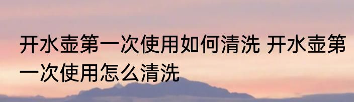 开水壶第一次使用如何清洗 开水壶第一次使用怎么清洗
