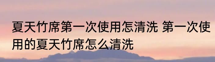 夏天竹席第一次使用怎清洗 第一次使用的夏天竹席怎么清洗