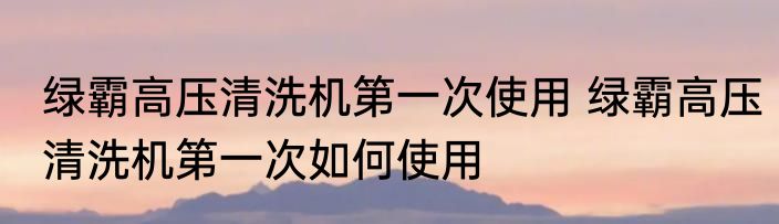 绿霸高压清洗机第一次使用 绿霸高压清洗机第一次如何使用