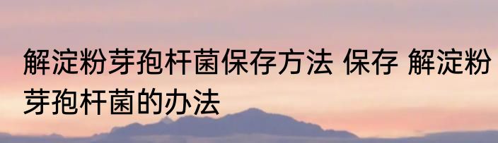 解淀粉芽孢杆菌保存方法 保存 解淀粉芽孢杆菌的办法