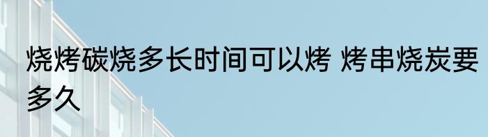 烧烤碳烧多长时间可以烤 烤串烧炭要多久