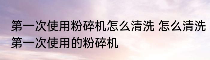 第一次使用粉碎机怎么清洗 怎么清洗第一次使用的粉碎机