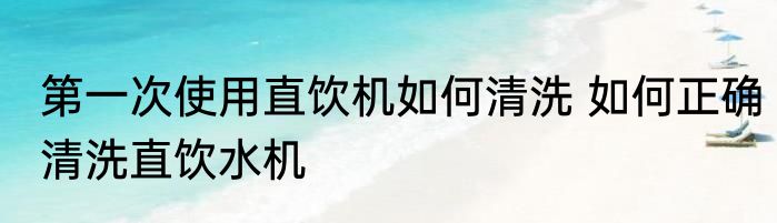 第一次使用直饮机如何清洗 如何正确清洗直饮水机