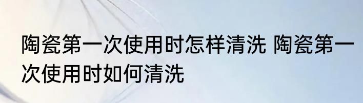 陶瓷第一次使用时怎样清洗 陶瓷第一次使用时如何清洗