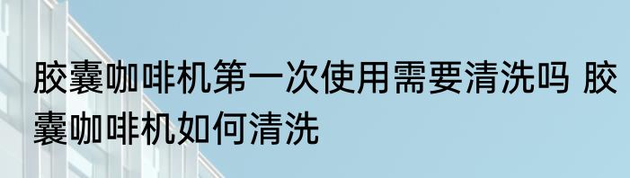 胶囊咖啡机第一次使用需要清洗吗 胶囊咖啡机如何清洗